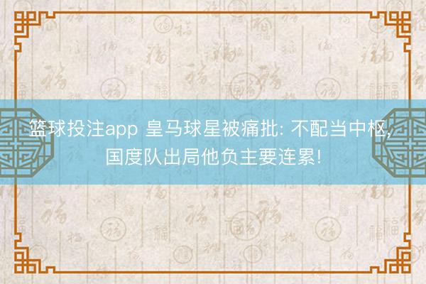 篮球投注app 皇马球星被痛批: 不配当中枢, 国度队出局他负主要连累!